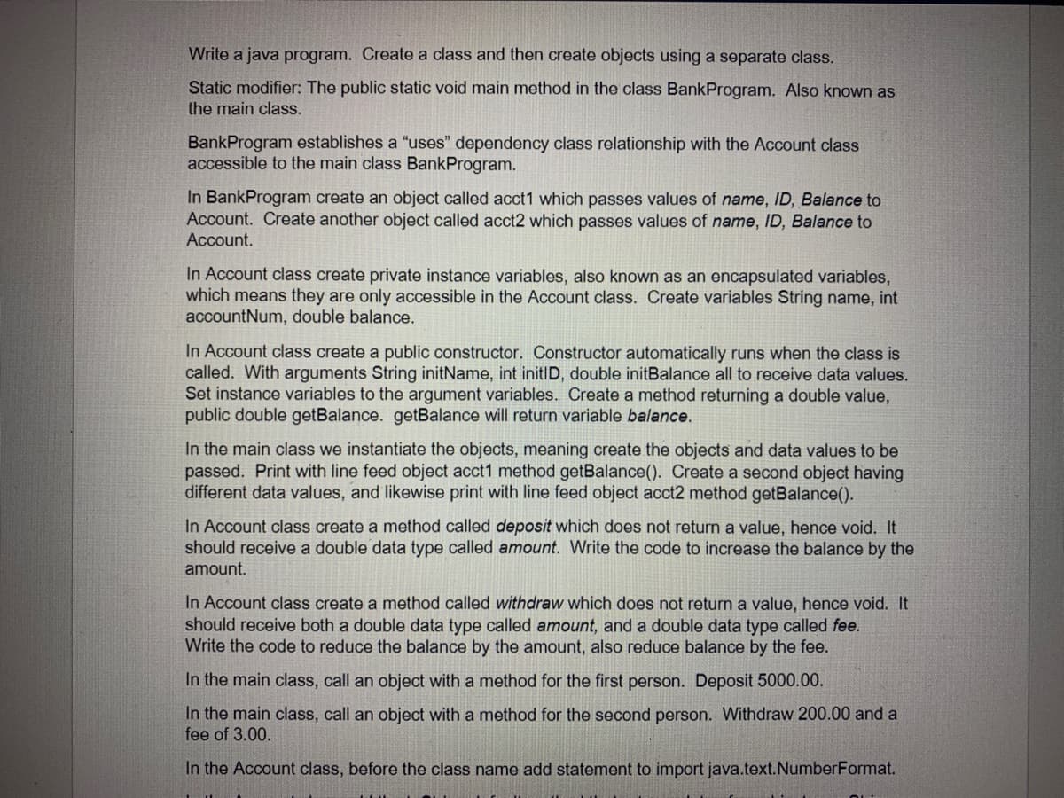 Write a java program. Create a class and then create objects using a separate class.
Static modifier: The public static void main method in the class BankProgram. Also known as
the main class.
BankProgram establishes a "uses" dependency class relationship with the Account class
accessible to the main class BankProgram.
In BankProgram create an object called acct1 which passes values of name, ID, Balance to
Account. Create another object called acct2 which passes values of name, ID, Balance to
Account.
In Account class create private instance variables, also known as an encapsulated variables,
which means they are only accessible in the Account class. Create variables String name, int
accountNum, double balance.
In Account class create a public constructor. Constructor automatically runs when the class is
called. With arguments String initName, int initID, double initBalance all to receive data values.
Set instance variables to the argument variables. Create a method returning a double value,
public double getBalance. getBalance will return variable balance.
In the main class we instantiate the objects, meaning create the objects and data values to be
passed. Print with line feed object acct1 method getBalance(). Create a second object having
different data values, and likewise print with line feed object acct2 method getBalance().
In Account class create a method called deposit which does not return a value, hence void. It
should receive a double data type called amount. Write the code to increase the balance by the
amount.
In Account class create a method called withdraw which does not return a value, hence void. It
should receive both a double data type called amount, and a double data type called fee.
Write the code to reduce the balance by the amount, also reduce balance by the fee.
In the main class, call an object with a method for the first person. Deposit 5000.00.
In the main class, call an object with a method for the second person. Withdraw 200.00 and a
fee of 3.00.
In the Account class, before the class name add statement to import java.text.NumberFormat.
