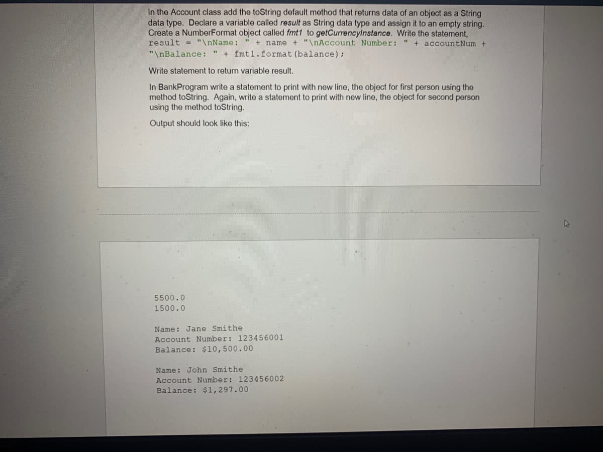 In the Account class add the toString default method that returns data of an object as a String
data type. Declare a variable called result as String data type and assign it to an empty string.
Create a NumberFormat object called fmt1 to getCurrencylnstance. Write the statement,
result = "\nName: "
name + "\nAccount Number:
+ accountNum +
"\nBalance: " + fmtl.format (balance);
Write statement to return variable result.
In BankProgram write a statement to print with new line, the object for first person using the
method toString. Again, write a statement to print with new line, the object for second person
using the method toString.
Output should look like this:
5500.0
1500.0
Name: Jane Smithe
Account Number: 123456001
Balance: $10,500.00
Name: John Smithe
Account Number: 123456002
Balance: $1,297.00
