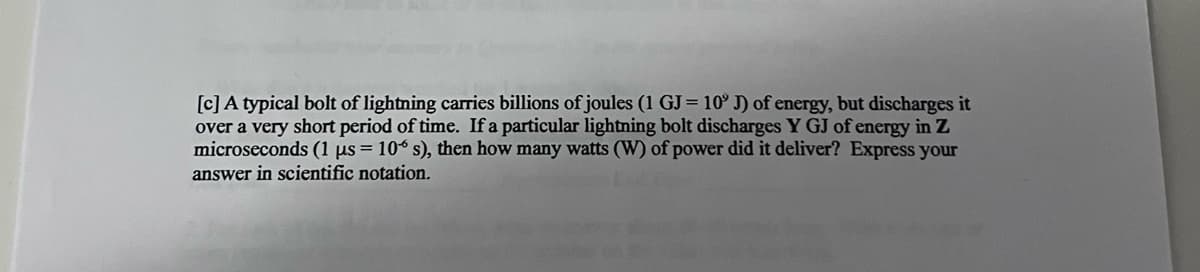 [c]A typical bolt of lightning carries billions of joules (1 GJ= 10° J) of energy, but discharges it
over a very short period of time. If a particular lightning bolt discharges Y GJ of energy in Z
microseconds (1 µs = 10° s), then how many watts (W) of power did it deliver? Express your
answer in scientific notation.
