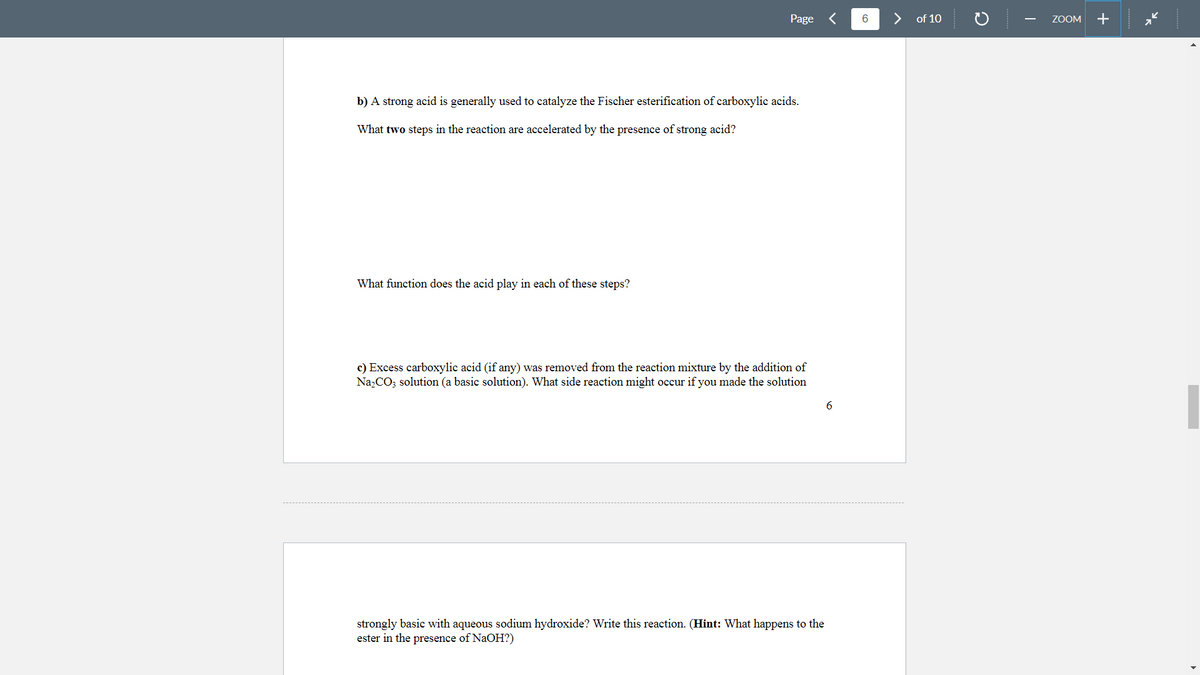 Page <
>
of 10
ZOOM
+
b) A strong acid is generally used to catalyze the Fischer esterification of carboxylic acids.
What two steps in the reaction are accelerated by the presence of strong acid?
What function does the acid play in each of these steps?
c) Excess carboxylic acid (if any) was removed from the reaction mixture by the addition of
Na,CO; solution (a basic solution). What side reaction might occur if you made the solution
strongly basic with aqueous sodium hydroxide? Write this reaction. (Hint: What happens to the
ester in the presence of NaOH?)
