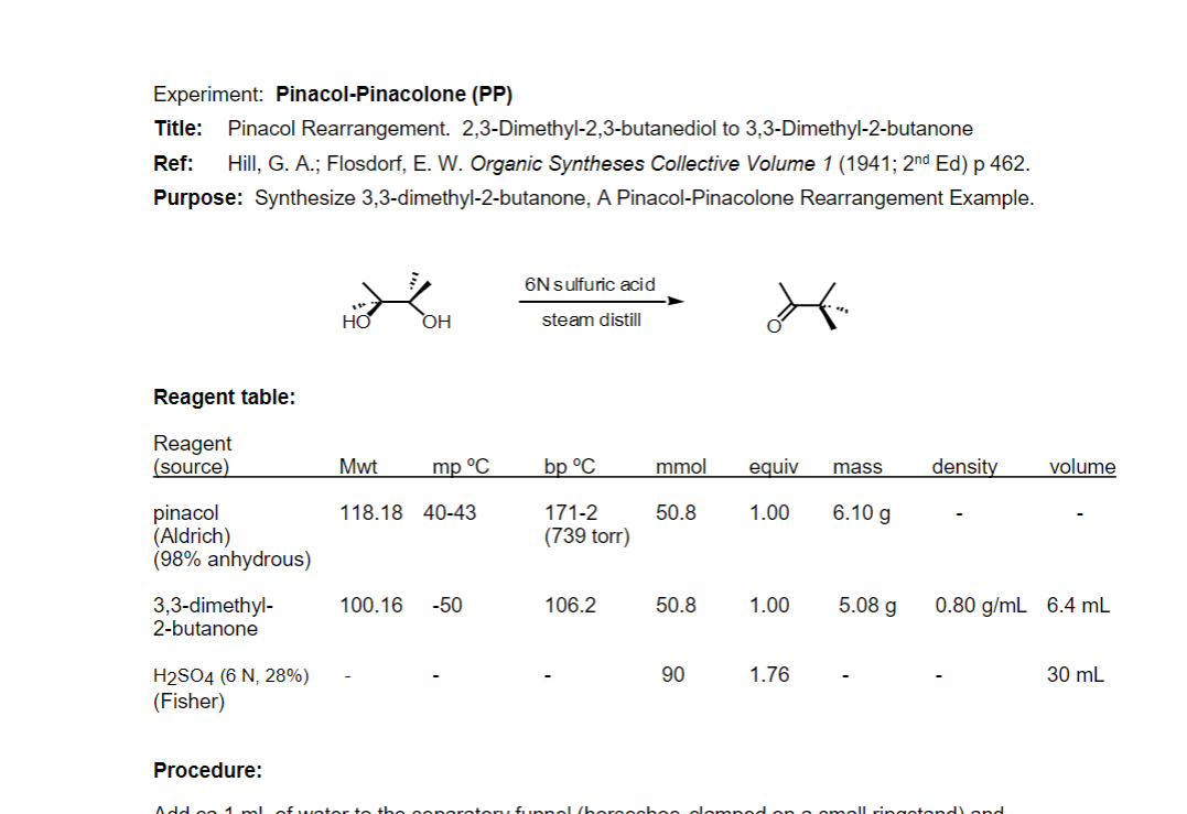 Experiment: Pinacol-Pinacolone (PP)
Title:
Pinacol Rearrangement. 2,3-Dimethyl-2,3-butanediol to 3,3-Dimethyl-2-butanone
Ref:
Hill, G. A.; Flosdorf, E. W. Organic Syntheses Collective Volume 1 (1941; 2nd Ed) p 462.
Purpose: Synthesize 3,3-dimethyl-2-butanone, A Pinacol-Pinacolone Rearrangement Example.
6Nsulfuric acid
steam distill
Reagent table:
Reagent
(source)
Mwt
mp °C
bp °C
mmol
equiv
density
volume
mass
pinacol
(Aldrich)
(98% anhydrous)
118.18 40-43
171-2
50.8
1.00
6.10 g
(739 torr)
5.08 g
3,3-dimethyl-
2-butanone
100.16
-50
106.2
50.8
1.00
0.80 g/mL 6.4 mL
90
1.76
30 mL
H2SO4 (6 N, 28%)
(Fisher)
Procedure:
Add oo 1 ml ofweter te the
tory funnel (bereeshee olemped on c
all ringotond) ond
