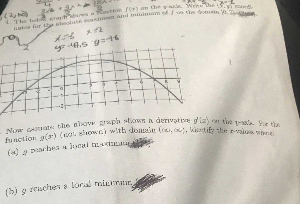 , (2,00)
3x3 +3x²+
4. The below graph shows a function f(z) on the y-axis. Write the (F,y) coordi-
nates for the absolute maximum and minimum of f on the domain (0,7) (2)
wjm
x=3
x2
y=-47,5 g=-16
O
·N
3
5
6.
(b) g reaches a local minimum,
-80-
. Now assume the above graph shows a derivative g'(x) on the y-axis. For the
function g(x) (not shown) with domain (∞, ∞), identify the x-values where:
#f
(a) g reaches a local maximum