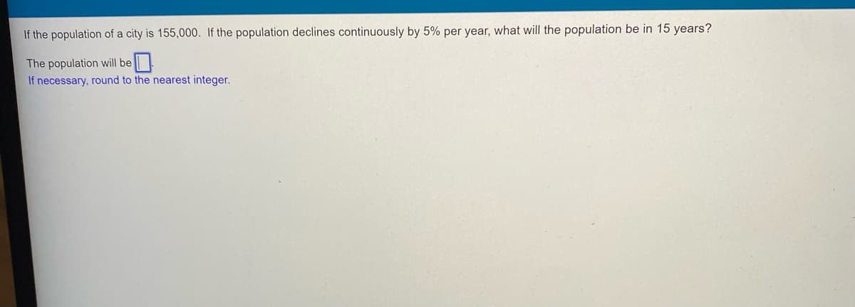 If the population of a city is 155,000. If the population declines continuously by 5% per year, what will the population be in 15 years?
The population will be
If necessary, round to the nearest integer.