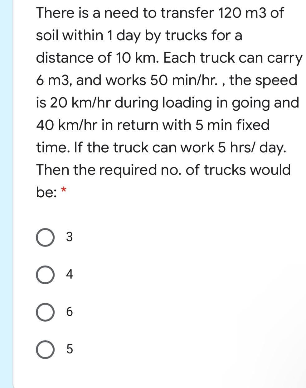 There is a need to transfer 120 m3 of
soil within 1 day by trucks for a
distance of 10 km. Each truck can carry
6 m3, and works 50 min/hr. , the speed
is 20 km/hr during loading in going and
40 km/hr in return with 5 min fixed
time. If the truck can work 5 hrs/ day.
Then the required no. of trucks would
be:
O 3
4
6
5
