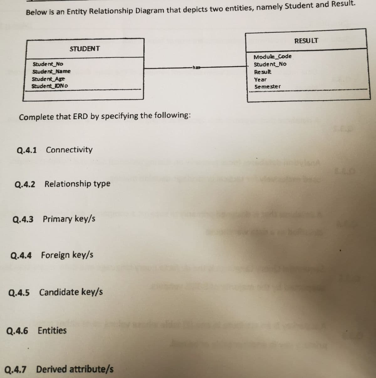 Below is an Entity Relationship Diagram that depicts two entities, namely Student and Result.
RESULT
STUDENT
Module_Code
Student_No
Student_No
Student_Name
Student Age
Student IDNO
Result
Year
Semester
Complete that ERD by specifying the following:
Q.4.1 Connectivity
Q.4.2 Relationship type
Q.4.3 Primary key/s
Q.4.4 Foreign key/s
Q.4.5 Candidate key/s
Q.4.6 Entities
Q.4.7 Derived attribute/s
