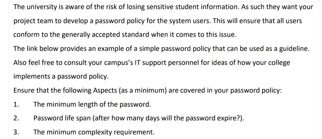 The university is aware of the risk of losing sensitive student information. As such they want your
project team to develop a password policy for the system users. This will ensure that all users
conform to the generally accepted standard when it comes to this issue.
The link below provides an example of a simple password policy that can be used as a guideline.
Also feel free to consult your campus's IT support personnel for ideas of how your college
implements a password policy.
Ensure that the following Aspects (as a minimum) are covered in your password policy:
1.
The minimum length of the password.
2.
Password life span (after how many days will the password expire?).
3.
The minimum complexity requirement.
