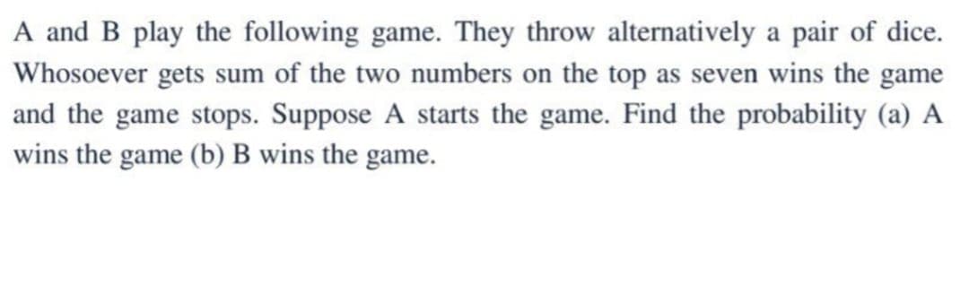 A and B play the following game. They throw alternatively a pair of dice.
Whosoever gets sum of the two numbers on the top as seven wins the game
and the game stops. Suppose A starts the game. Find the probability (a) A
wins the game (b) B wins the game.