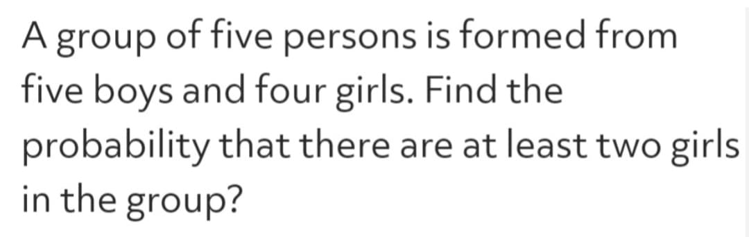 A group of five persons is formed from
five boys and four girls. Find the
probability that there are at least two girls
in the group?