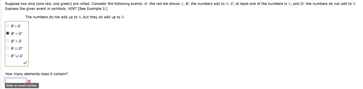 Suppose two dice (one red, one green) are rolled. Consider the following events. A: the red die shows 1; B: the numbers add to 4; C: at least one of the numbers is 1; and D: the numbers do not add to 9.
Express the given event in symbols. HINT [See Example 5.]
The numbers do not add up to 4, but they do add up to 9.
Bn D
O B'n D'
B'n D
OBUD'
B'UD
How many elements does
: contain?
Enter an exact number.
