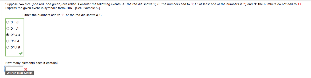 Suppose two dice (one red, one green) are rolled. Consider the following events. A: the red die shows 1; B: the numbers add to 3; C: at least one of the numbers is 2; and D: the numbers do not add to 11.
Express the given event in symbolic form. HINT [See Example 5.]
Either the numbers add to 11 or the red die shows a 1.
O Dn B
O Dn A
O D'UA
O D'n A
lO D'UB
How many elements does it contain?
Enter an exact number.
