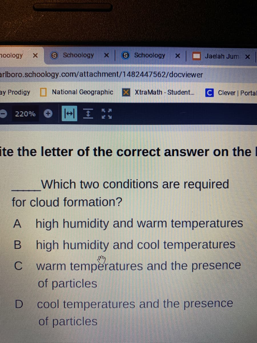 noology
S Schoology
x 8 Schoology
Jaelah JumX
arlboro.schoology.com/attachment/1482447562/docviewer
ay Prodigy
National Geographic X XtraMath-Student..
C Clever | Portal
一国
220%
ite the letter of the correct answer on the I
Which two conditions are required
for cloud formation?
A high humidity and warm temperatures
B high humidity and cool temperatures
warm temperatures and the presence
of particles
C
cool temperatures and the presence
of particles
