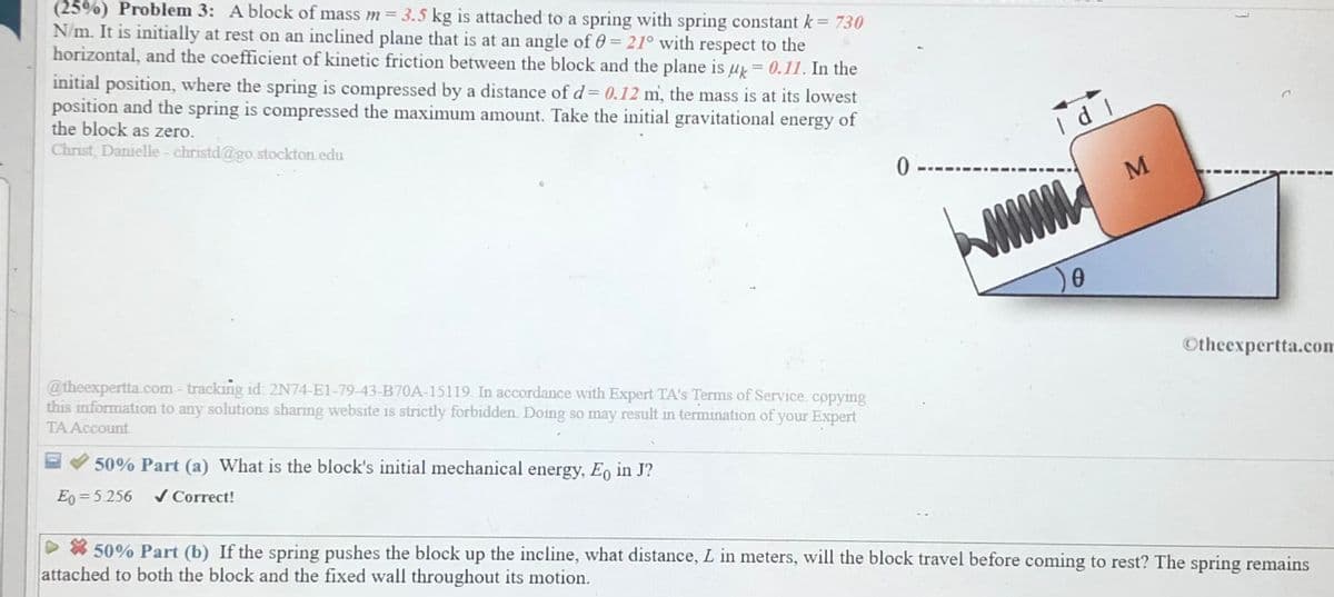 (25%) Problem 3: A block of mass m=3.5 kg is attached to a spring with spring constant k = 730
N/m. It is initially at rest on an inclined plane that is at an angle of 0 = 21° with respect to the
horizontal, and the coefficient of kinetic friction between the block and the plane is u = 0.11. In the
initial position, where the spring is compressed by a distance of d= 0.12 m, the mass is at its lowest
position and the spring is compressed the maximum amount. Take the initial gravitational energy of
the block as zero.
Christ, Danielle- christd@go.stockton edu
M
Otheexpertta.com
@theexpertta.com - tracking id: 2N74-E1-79-43-B70A-15119. In accordance with Expert TA's Terms of Service. copying
this information to any solutions sharing website is strictly forbidden. Doing so may result in termination of your Expert
TAAccount
EV 50% Part (a) What is the block's initial mechanical energy, Eo in J?
Eg = 5 256
/ Correct!
D * 50% Part (b) If the spring pushes the block up the incline, what distance, L in meters, will the block travel before coming to rest? The spring remains
attached to both the block and the fixed wall throughout its motion.
