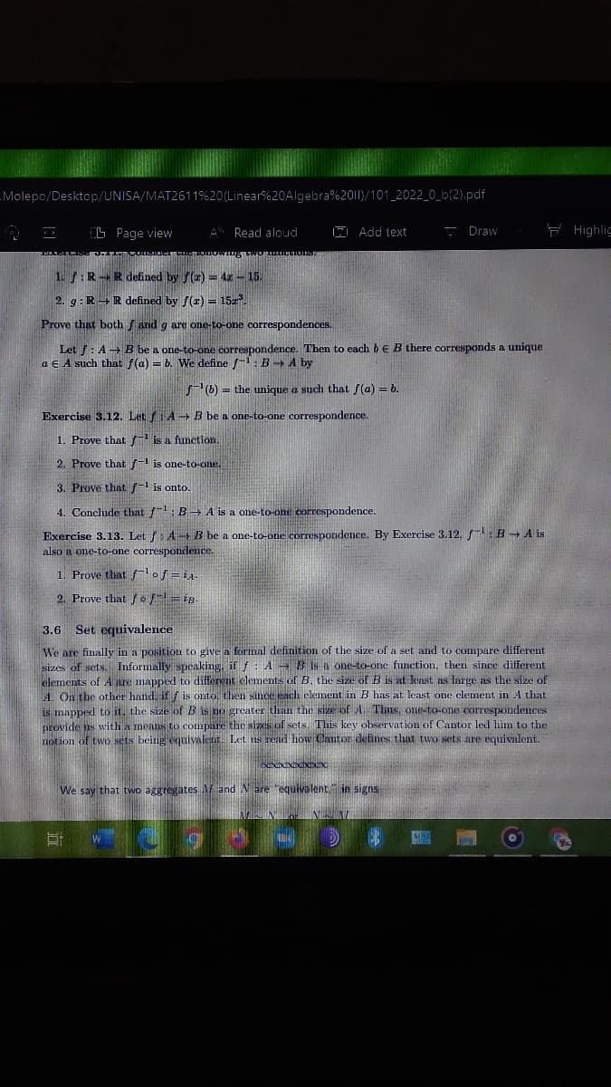 Molepo/Desktop/UNISA/MAT2611%20(Linear%20Algebra%2011)/101_2022_0_b(2).pdf
G Page view
A Read aloud
A Add text
- Draw
F Highlic
1.:RR defined by f(2) = 4x - 15.
2. g: R+Rdefined by f(r) = 152.
Prove that both f and g are one-to-one correspondences.
Let f: A B be a one-to-one correspondence. Then to each be B there corresponds a unique
a E A such that f(a) = b. We define f-1: B A by
6) = the unique a such that f(a) = b.
Exercise 3.12. Let fA B be a one-to-one correspondence.
1. Prove that f-1 is a function.
2. Prove that f-1 is one-to-one.
3. Prove that -1 is onto.
4. Conchide that f1: B→ A is a one-to-ond correspondence.
Exercise 3.13. Let f: A B be a one-to-one correspondence. By Exercise 3.12, B A is
also a one-to-one correspondence.
1. Prove that fof =i4.
2. Prove that o = iB.
Set equivalence
3.6
We are finally in a position to give a formnal definition of the size of a set and to compare different
sizes of sets. Informally speaking, if f : A B is a one-to-one function, then since different
elements of A are mapped to different clements of B, the size of B is at lcast as large as the size of
A. On the other hand if f is onto then since each element in B has at least one element in A that
is mapped to it, the size of B is no greater than the size of A. Thus, one-to-one correspondences
provide as with a means to compare the sizes of sets. This key observation of Cantor led him to the
notion of two sets being equivalear. Let us read how Cantor defines that two sets are equivalent.
We say that two aggregates V and Nare requiva lent." in signs
