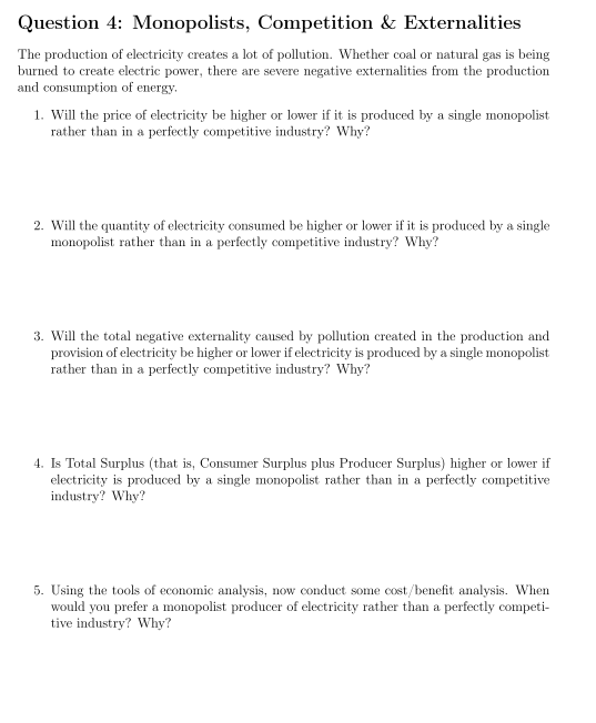 Question 4: Monopolists, Competition & Externalities
The production of electricity creates a lot of pollution. Whether coal or natural gas is being
burned to create electric power, there are severe negative externalities from the production
and consumption of energy.
1. Will the price of electricity be higher or lower if it is produced by a single monopolist
rather than in a perfectly competitive industry? Why?
2. Will the quantity of electricity consumed be higher or lower if it is produced by a single
monopolist rather than in a perfectly competitive industry? Why?
3. Will the total negative externality caused by pollution created in the production and
provision of electricity be higher or lower if electricity is produced by a single monopolist
rather than in a perfectly competitive industry? Why?
4. Is Total Surplus (that is, Consumer Surplus plus Producer Surplus) higher or lower if
electricity is produced by a single monopolist rather than in a perfectly competitive
industry? Why?
5. Using the tools of economic analysis, now conduct some cost/benefit analysis. When
would you prefer a monopolist producer of electricity rather than a perfectly competi-
tive industry? Why?
