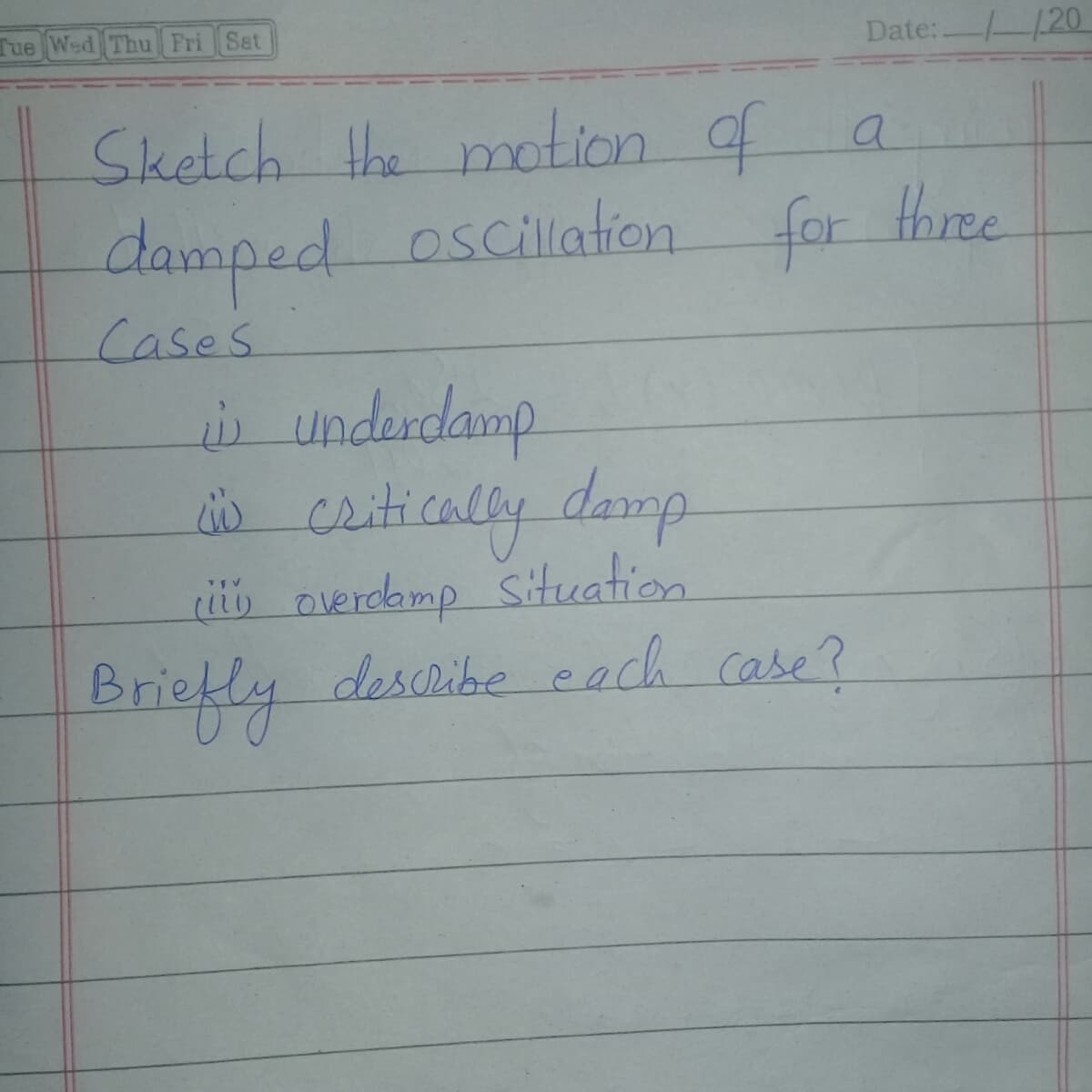 Tue Wed Thu Fri Sat
Date: 20
Sketch the motion of a
damped oscillation for three
Cases
s underdamp
dio ceitically damp.
i overoamp situation
describe each case?
Briefly
