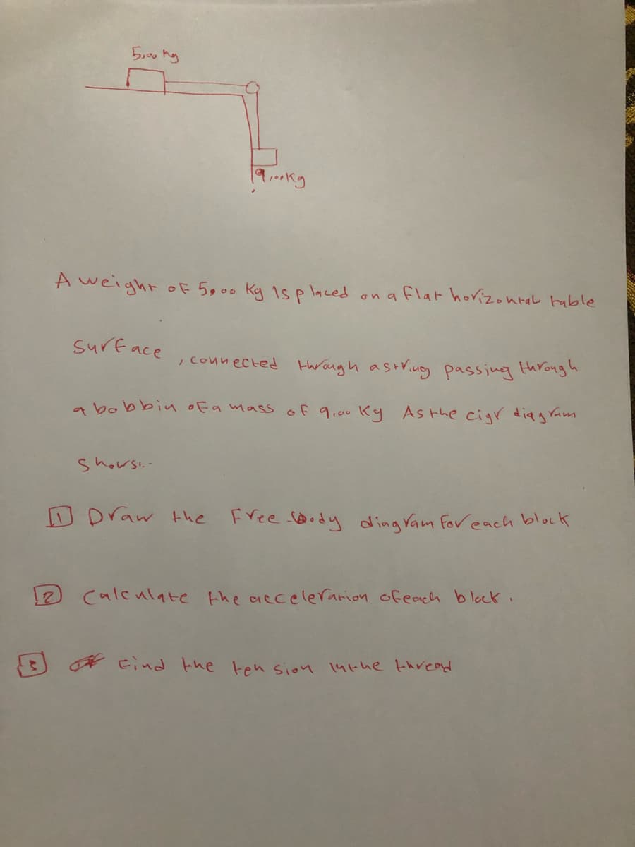 19.kg
A weight oF 5900
Kg 1s p laced
on a flat horizontal table
Surface
, counected thrangh astriue passing throngh
a bobbin ofa mass of 9,00 Ky Asthe cigr diagram
Shows.-
Draw the
Free Dody ding Vam For each block
calculate Ehe accelerarioy ofeach blocK.
* Find the ten sion 14the thread
