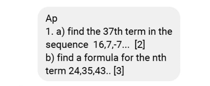 Ap
1. a) find the 37th term in the
sequence 16,7,-7... [2]
b) find a formula for the nth
term 24,35,43.. [3]
