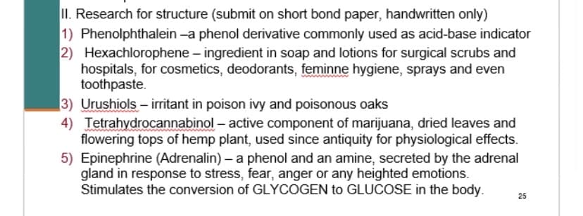 II. Research for structure (submit on short bond paper, handwritten only)
1) Phenolphthalein -a phenol derivative commonly used as acid-base indicator
2) Hexachlorophene – ingredient in soap and lotions for surgical scrubs and
hospitals, for cosmetics, deodorants, feminne hygiene, sprays and even
toothpaste.
3) Urushiols – irritant in poison ivy and poisonous oaks
4) Tetrahydrocannabinol – active component of marijuana, dried leaves and
flowering tops of hemp plant, used since antiquity for physiological effects.
5) Epinephrine (Adrenalin) – a phenol and an amine, secreted by the adrenal
gland in response to stress, fear, anger or any heighted emotions.
Stimulates the conversion of GLYCOGEN to GLUCOSE in the body.
25
