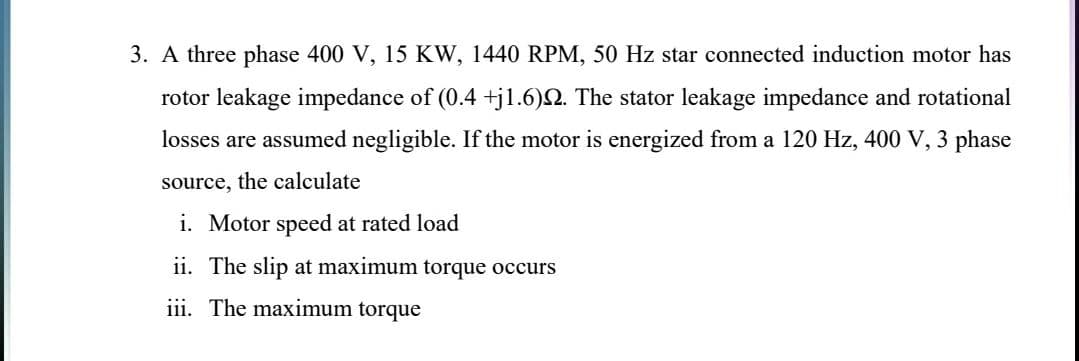 3. A three phase 400 V, 15 KW, 1440 RPM, 50 Hz star connected induction motor has
rotor leakage impedance of (0.4 +jl.6)Q. The stator leakage impedance and rotational
losses are assumed negligible. If the motor is energized from a 120 Hz, 400 V, 3 phase
source, the calculate
i. Motor speed at rated load
ii. The slip at maximum torque occurs
iii. The maximum torque
