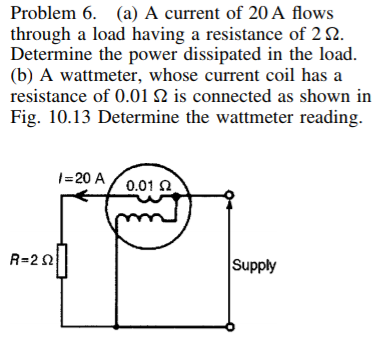 Problem 6. (a) A current of 20 A flows
through a load having a resistance of 2 2.
Determine the power dissipated in the load.
(b) A wattmeter, whose current coil has a
resistance of 0.01 2 is connected as shown in
Fig. 10.13 Determine the wattmeter reading.
1=20 A
0.01 2
R-2 a||
Supply
