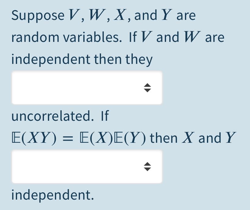 Suppose V, W,X, and Y are
random variables. If V and W are
independent then they
uncorrelated. If
E(XY) = E(X)E(Y) then X and Y
independent.
