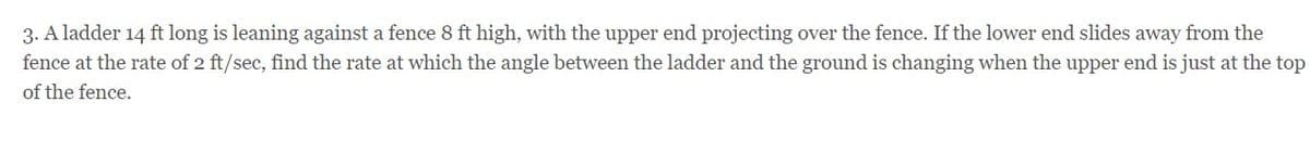 3. A ladder 14 ft long is leaning against a fence 8 ft high, with the upper end projecting over the fence. If the lower end slides away from the
fence at the rate of 2 ft/sec, find the rate at which the angle between the ladder and the ground is changing when the upper end is just at the top
of the fence.
