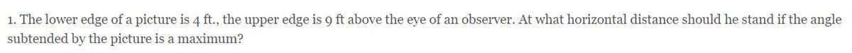 1. The lower edge of a picture is 4 ft., the upper edge is 9 ft above the eye of an observer. At what horizontal distance should he stand if the angle
subtended by the picture is a maximum?
