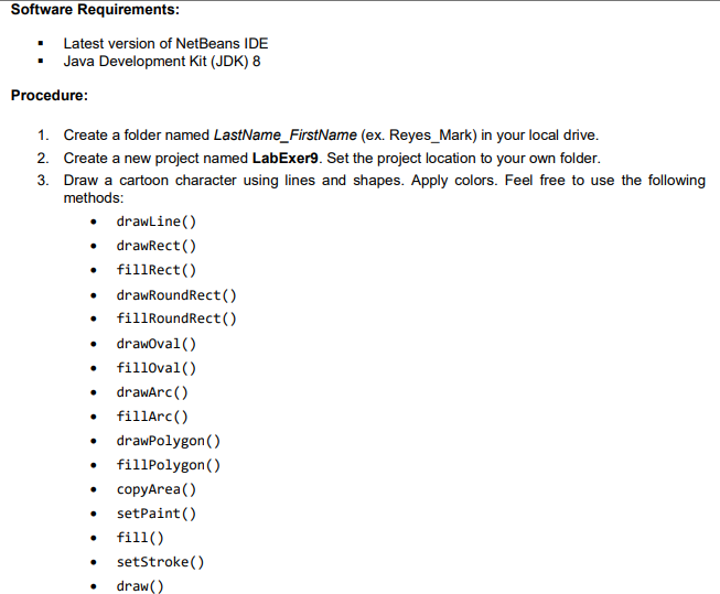 Software Requirements:
Latest version of NetBeans IDE
Java Development Kit (JDK) 8
Procedure:
1. Create a folder named LastName_FirstName (ex. Reyes_Mark) in your local drive.
2. Create a new project named LabExer9. Set the project location to your own folder.
3. Draw a cartoon character using lines and shapes. Apply colors. Feel free to use the following
methods:
drawline ()
• drawRect ()
• fillRect()
drawRoundRect()
fillRoundRect()
drawoval ()
fill0val()
• drawarc()
fillArc()
drawPolygon()
fillPolygon()
copyArea()
setPaint()
fill()
setStroke()
draw()
