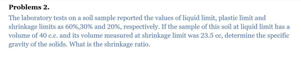 Problems 2.
The laboratory tests on a soil sample reported the values of liquid limit, plastic limit and
shrinkage limits as 60%,30% and 20%, respectively. If the sample of this soil at liquid limit has a
volume of 40 c.c. and its volume measured at shrinkage limit was 23.5 cc, determine the specific
gravity of the solids. What is the shrinkage ratio.