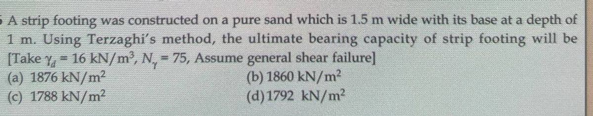 5A strip footing was constructed on a pure sand which is 1.5 m wide with its base at a depth of
1 m. Using Terzaghi's method, the ultimate bearing capacity of strip footing will be
[Take Y₁ = 16 kN/m³, N = 75, Assume general shear failure]
1
(a) 1876 kN/m²
(b) 1860 kN/m²
(d) 1792 kN/m²
(c) 1788 kN/m²