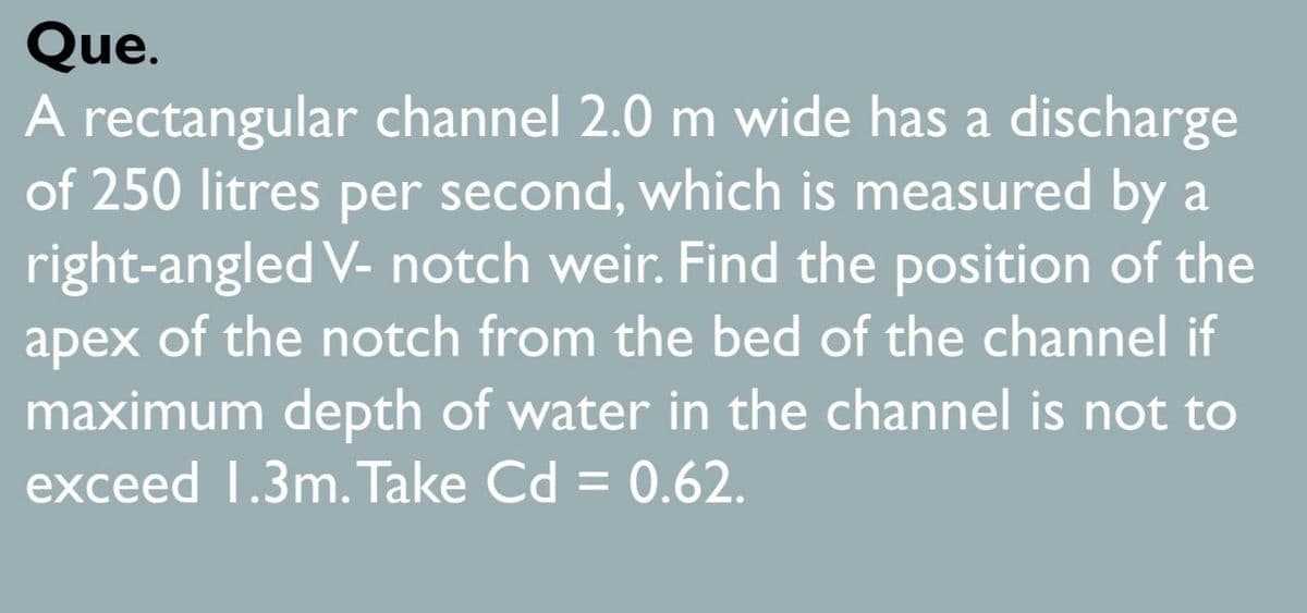 Que.
A rectangular channel 2.0 m wide has a discharge
of 250 litres per second, which is measured by a
right-angled V- notch weir. Find the position of the
apex of the notch from the bed of the channel if
maximum depth of water in the channel is not to
exceed 1.3m. Take Cd = 0.62.