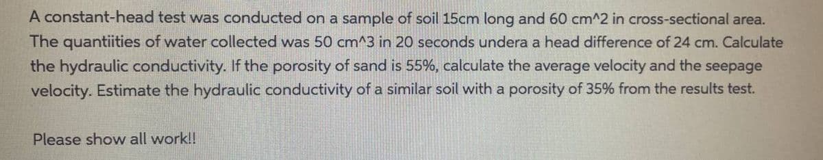 A constant-head test was conducted on a sample of soil 15cm long and 60 cm^2 in cross-sectional area.
The quantiities of water collected was 50 cm^3 in 20 seconds undera a head difference of 24 cm. Calculate
the hydraulic conductivity. If the porosity of sand is 55%, calculate the average velocity and the seepage
velocity. Estimate the hydraulic conductivity of a similar soil with a porosity of 35% from the results test.
Please show all work!!