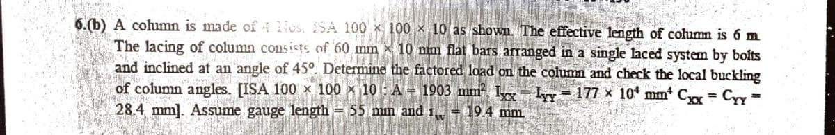 6.(b) A column is made of 4 os. SA 100 x
100 x 10 as shown. The effective length of column is 6 m
The lacing of column consists of 60 mm 10 mm flat bars arranged in a single laced system by bolts
and inclined at an angle of 45°. Determine the factored load on the column and check the local buckling
of column angles. [ISA 100 x 100 x 10 A 1903 mm², Ixx Ivy 177 x 104 mm* Cxx
28.4 mm]. Assume gauge length - 55 mm and r = 19.4 mm.
Cyy=
=
=