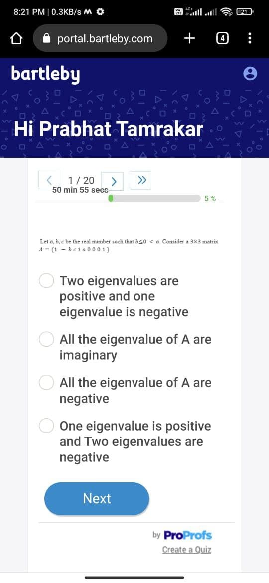 8:21 PM | 0.3KB/s M
portal.bartleby.com
bartleby
Hi Prabhat Tamrakar
☐
< 1/20 > >>
50 min 55 secs-
+
Let a, b, c be the real number such that b<0<a Consider a 3x3 matrix
A = (1-bela0001)
Two eigenvalues are
positive and one
eigenvalue is negative
5%
All the eigenvalue of A are
imaginary
All the eigenvalue of A are
negative
Next
One eigenvalue is positive
and Two eigenvalues are
negative
by ProProfs
Create a Quiz
4
21