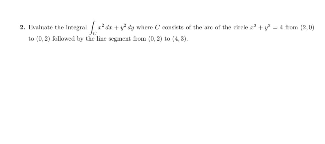 Evaluate the integral
x² dx + y? dy where C consists of the arc of the circle x2 + y² = 4 from (2,0)
to (0, 2) followed by the line segment from (0, 2) to (4,3).
