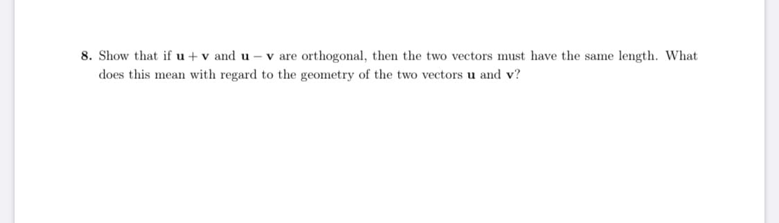 **Problem 8: Orthogonality and Vector Length**

**Question:**
Show that if \( \mathbf{u} + \mathbf{v} \) and \( \mathbf{u} - \mathbf{v} \) are orthogonal, then the two vectors must have the same length. What does this mean with regard to the geometry of the two vectors \( \mathbf{u} \) and \( \mathbf{v} \)?

**Explanation:**
In this problem, we are asked to demonstrate that if the sum and the difference of two vectors \( \mathbf{u} \) and \( \mathbf{v} \) are orthogonal, then these vectors must have equal magnitudes. Additionally, we are to consider the geometric implications of this property of \( \mathbf{u} \) and \( \mathbf{v} \).

Hints for Solution:
1. **Orthogonality Condition**: Two vectors are orthogonal if their dot product is zero. Hence, \( (\mathbf{u} + \mathbf{v}) \cdot (\mathbf{u} - \mathbf{v}) = 0 \).
2. **Dot Product Expansion**: Expand the dot product \( (\mathbf{u} + \mathbf{v}) \cdot (\mathbf{u} - \mathbf{v}) \) using distributive properties of dot products.
3. **Equality of Magnitudes**: Show that this expansion leads to the conclusion that the magnitudes \( \| \mathbf{u} \| \) and \( \| \mathbf{v} \| \) must be equal.

This problem helps in understanding the relationship between orthogonality and the lengths (magnitudes) of vectors in the context of vector geometry.