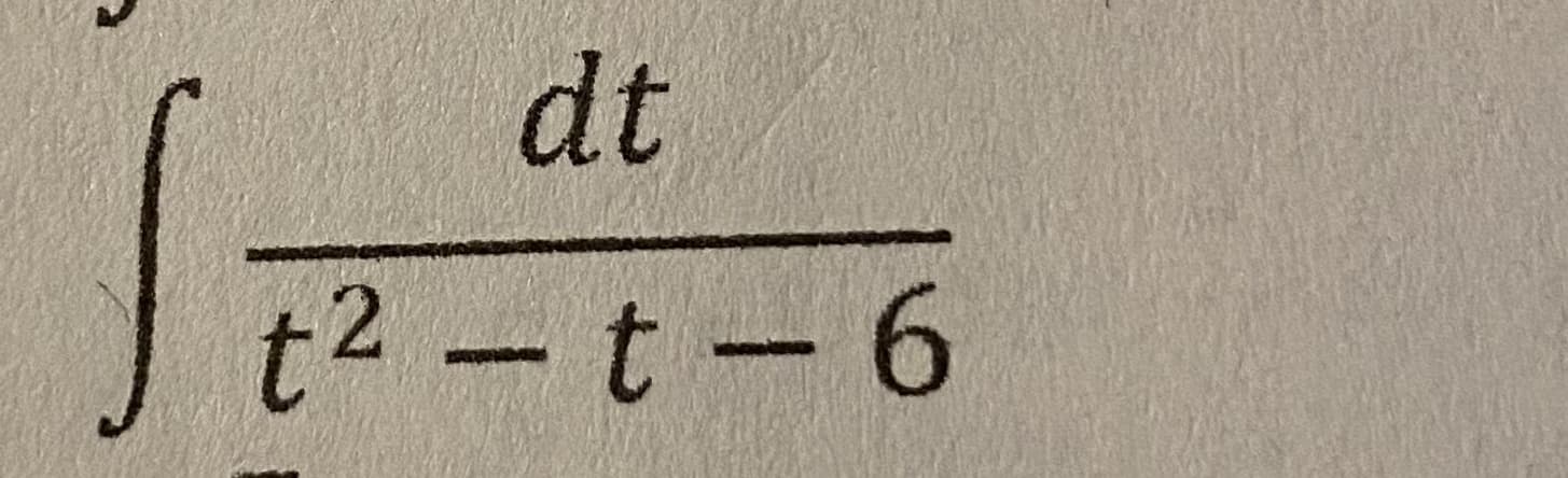 The integral shown in the image is presented as follows:

\[ \int \frac{dt}{t^2 - t - 6} \]

The expression represents an indefinite integral where the integrand is the reciprocal of a quadratic polynomial. 

To solve this integral, one common approach is to use partial fraction decomposition. Here is a step-by-step outline of the procedure:

1. **Factor the Denominator:**
   The quadratic polynomial in the denominator can be factored as:
   \[t^2 - t - 6 = (t - 3)(t + 2)\]

2. **Set Up Partial Fractions:**
   \[ \frac{1}{t^2 - t - 6} = \frac{1}{(t - 3)(t + 2)} \]
   Express this as a sum of partial fractions:
   \[ \frac{1}{(t - 3)(t + 2)} = \frac{A}{t - 3} + \frac{B}{t + 2} \]
   where \(A\) and \(B\) are constants to be determined.

3. **Solve for Constants:**
   \[ 1 = A(t + 2) + B(t - 3) \]
   By solving this equation for \(A\) and \(B\), we can find the values of the constants.

4. **Integrate Each Term:**
   Once the constants are found, the integral can be written as the sum of easier integrals:
   \[ \int \left( \frac{A}{t - 3} + \frac{B}{t + 2} \right) dt \]
   Integrate each term separately to find the solution.

For further detailed explanation and steps to solve the integral, you might want to refer to additional resources on partial fraction decomposition and integration methods.