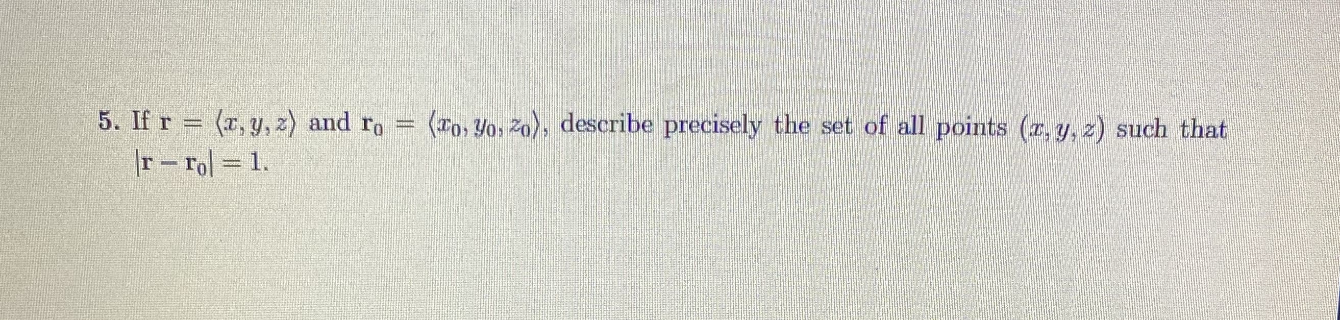 ### Question 5

If \( \mathbf{r} = \langle x, y, z \rangle \) and \( \mathbf{r_0} = \langle x_0, y_0, z_0 \rangle \), describe precisely the set of all points \( (x, y, z) \) such that

\[ |\mathbf{r} - \mathbf{r_0}| = 1 \]

### Answer Explanation

This question asks you to describe the set of all points \((x, y, z)\) that are at a distance of 1 unit from a given point \((x_0, y_0, z_0)\). This set of points forms a sphere with radius 1 centered at the point \((x_0, y_0, z_0)\).

In mathematical terms, the distance between any point \((x, y, z)\) and a fixed point \((x_0, y_0, z_0)\) in three-dimensional space is given by:

\[ ((x - x_0)^2 + (y - y_0)^2 + (z - z_0)^2)^{1/2} \]

For the distance to be equal to 1,

\[ \sqrt{(x - x_0)^2 + (y - y_0)^2 + (z - z_0)^2} = 1 \]

Squaring both sides, we get:

\[ (x - x_0)^2 + (y - y_0)^2 + (z - z_0)^2 = 1 \]

Thus, the set of all points \( (x, y, z) \) that satisfy this equation forms a sphere with radius 1 centered at \((x_0, y_0, z_0)\).

This question illustrates the concept of the equation of a sphere and is fundamental in understanding the geometry of spheres in three-dimensional space.