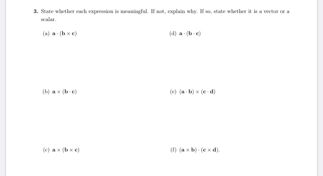 ### Question 3: Expression Analysis

State whether each expression is meaningful. If not, explain why. If so, state whether it is a vector or a scalar.

#### Expressions:

**(a)** \( \mathbf{a} \cdot (\mathbf{b} \times \mathbf{c}) \)  
**(b)** \( \mathbf{a} \times (\mathbf{b} \cdot \mathbf{c}) \)  
**(c)** \( \mathbf{a} \times (\mathbf{b} \times \mathbf{c}) \)  
**(d)** \( \mathbf{a} \cdot (\mathbf{b} \cdot \mathbf{c}) \)  
**(e)** \( (\mathbf{a} \cdot \mathbf{b}) \times (\mathbf{c} \cdot \mathbf{d}) \)  
**(f)** \( (\mathbf{a} \times \mathbf{b}) \cdot (\mathbf{c} \times \mathbf{d}) \)  

#### Detailed Explanation:

- **Expression (a)** \( \mathbf{a} \cdot (\mathbf{b} \times \mathbf{c}) \):
  - **Meaningful**: Yes.
  - **Type**: Scalar.
  - **Explanation**: The cross product \( \mathbf{b} \times \mathbf{c} \) results in a vector. The dot product of vector \( \mathbf{a} \) with this vector is a scalar.

- **Expression (b)** \( \mathbf{a} \times (\mathbf{b} \cdot \mathbf{c}) \):
  - **Meaningful**: No.
  - **Explanation**: The dot product \( \mathbf{b} \cdot \mathbf{c} \) results in a scalar. The cross product of vector \( \mathbf{a} \) with a scalar is not defined.

- **Expression (c)** \( \mathbf{a} \times (\mathbf{b} \times \mathbf{c}) \):
  - **Meaningful**: Yes.
  - **Type**: Vector.
  - **Explanation**: The cross product \( \mathbf{b} \times \mathbf{c} \) results in a vector. The cross product of vector \( \mathbf{a} \) with this vector is a vector