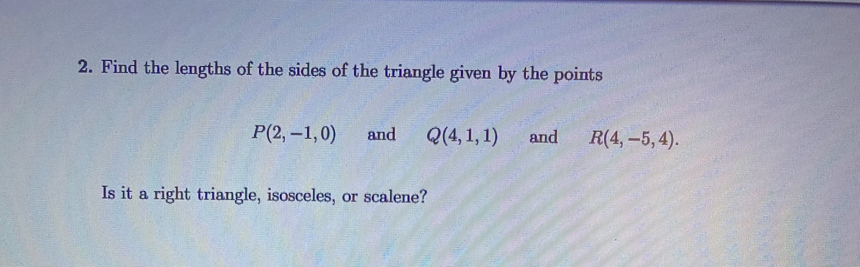 Find the lengths of the sides of the triangle given by the points
P(2, –1,0)
and
Q(4,1,1)
and
R(4, –5,4).
Is it a right triangle, isosceles, or scalene?
