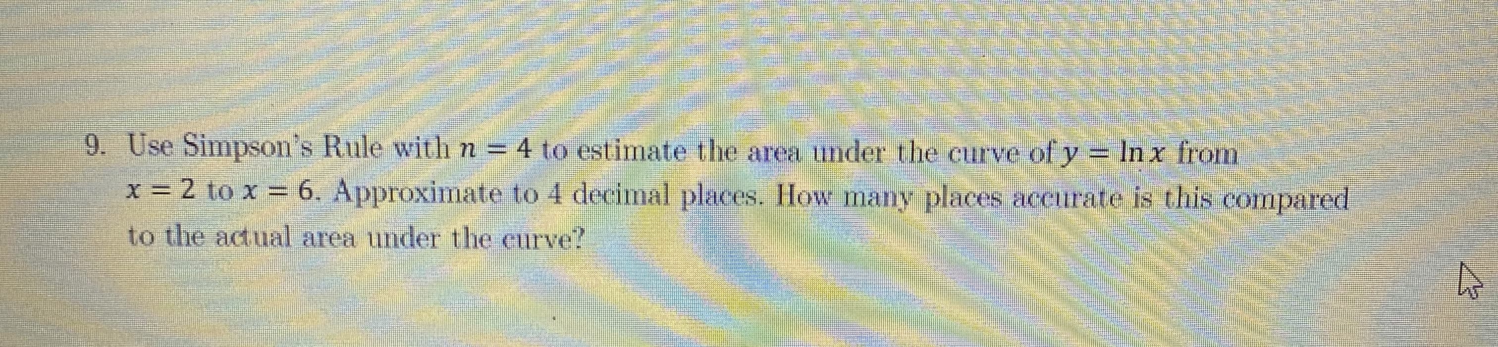 Use Simpson's Rule with n = 4 to estimate the area under the curve of y = In x from
x = 2 to x = 6. Approximate to 4 decimal places. How many places aceurate is this compared
to the acual area under the curve
