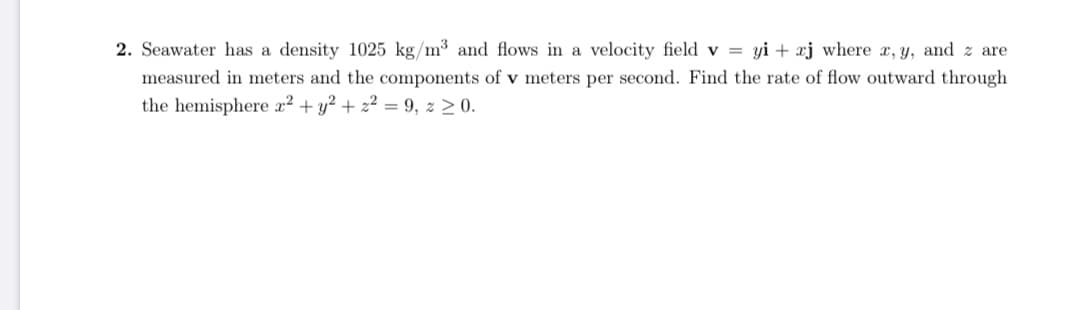 . Seawater has a density 1025 kg/m3 and flows in a velocity field v = yi + xj where x, y, and z are
measured in meters and the components of v meters per second. Find the rate of flow outward through
the hemisphere x² + y² + z² = 9, z 2 0.
