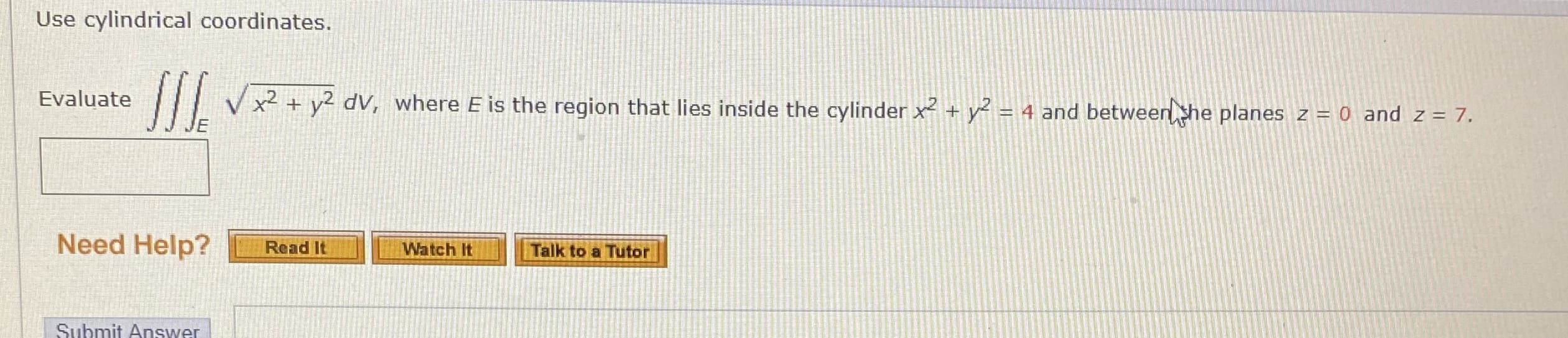 Use cylindrical coordinates.
Evaluate
x² + y2 dV, where E is the region that lies inside the cylinder x² + y² = 4 and between she planes z = 0 and z = 7.
