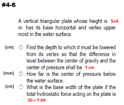 #4-6
A vertical triangular plate whose height is 5+A
m. has its base horizontal and vertex upper
most in the water surface.
Find the depth to which it must be lowered
from its vertex so that the difference in
(cm)
level between the center of gravity and the
center of pressure shall be Y cm
(mm) O How far is the center of pressure below
the water surface.
What is the base width of the plate if the
total hvdrostatic force acting on the plate is
(cm)
50 + Y kN
