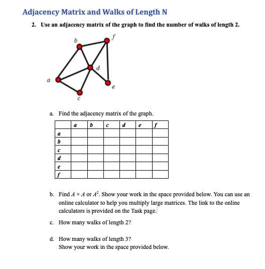 Adjacency Matrix and Walks of Length N
2. Use an adjacency matrix of the graph to find the number of wallks of length 2.
a. Find the adjacency matrix of the graph.
a
b
d
e
a
d
e
b. Find A x A or A. Show your work in the space provided below. You can use an
online calculator to help you multiply large matrices. The link to the online
calculators is provided on the Task page.
c. How many walks of length 2?
d. How many walks of length 3?
Show your work in the space provided below.
