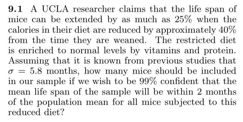 9.1 A UCLA researcher claims that the life span of
mice can be extended by as much as 25% when the
calories in their diet are reduced by approximately 40%
from the time they are weaned. The restricted diet
is enriched to normal levels by vitamins and protein.
Assuming that it is known from previous studies that
o = 5.8 months, how many mice should be included
in our sample if we wish to be 99% confident that the
mean life span of the sample will be within 2 months
of the population mean for all mice subjected to this
reduced diet?
