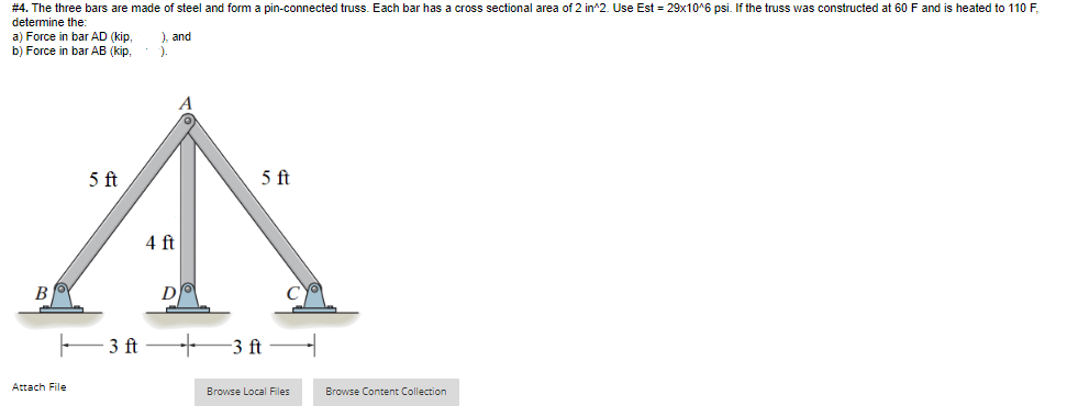 # 4. The three bars are made of steel and form a pin-connected truss. Each bar has a cross sectional area of 2 in^2. Use Est = 29x10^6 psi. If the truss was constructed at 60 F and is heated to 110 F,
determine the:
a) Force in bar AD (kip,
b) Force in bar AB (kip,
), and
).
5 ft
5 ft
4 ft
B
D
3 ft
-3 ft
Attach File
Browse Local Files
Browse Content Collection
