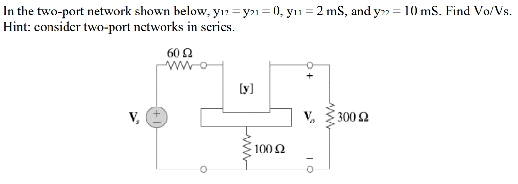 In the two-port network shown below, yı2 = y21 = 0, yıı = 2 mS, and y22 = 10 mS. Find Vo/Vs.
Hint: consider two-port networks in series.
60 2
[y]
V,
300 2
100 2
