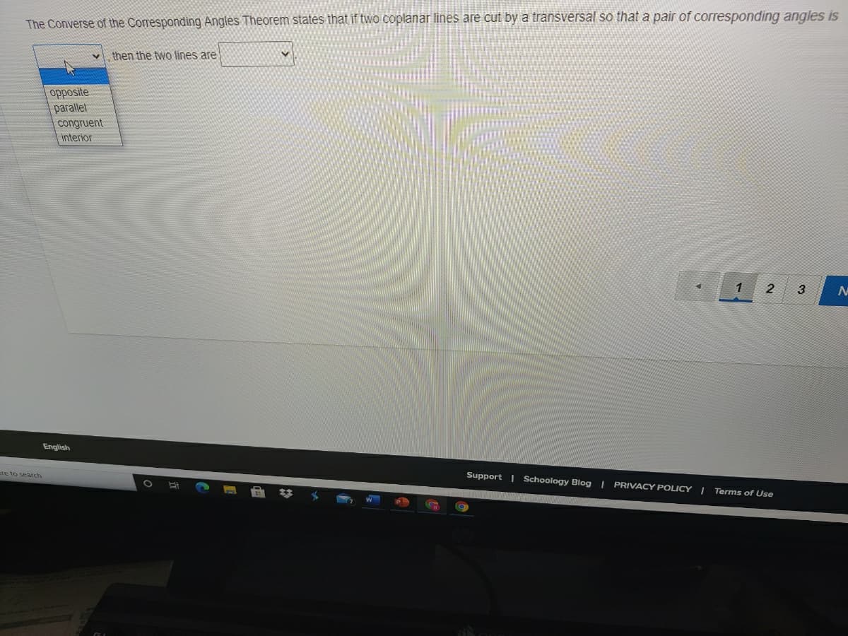 The Converse of the Corresponding Angles Theorem states that if two coplanar lines are cut by a transversal so that a pair of corresponding angles is
then the two lines are
opposite
parallet
congruent
interior
1
2
English
ere to search
Support | Schoology Blog | PRIVACY POLICY I
Terms of Use
