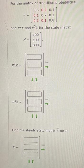 For the matrix of transition probabilities
0.6 0.2 0.1
0.1 0.7 0.1
0.3 0.1 0.8
find p2x and p³x for the state matrix
p²x =
p³x =
P =
X =
X =
100
100
800
11
000
11
Find the steady state matrix X for P.
11
11